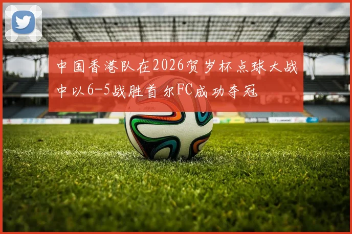 中国香港队在2026贺岁杯点球大战中以6-5战胜首尔FC成功夺冠