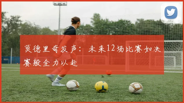 莫德里奇发声：未来12场比赛如决赛般全力以赴