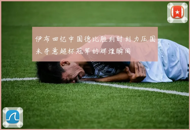 伊布回忆中国德比胜利时刻力压国米夺意超杯冠军的辉煌瞬间