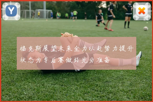 福克斯展望未来全力以赴努力提升状态为季后赛做好充分准备