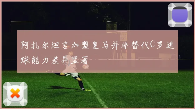阿扎尔坦言加盟皇马并非替代C罗进球能力差异显著