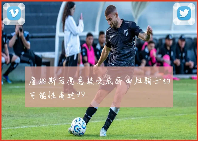 詹姆斯若愿意接受底薪回归骑士的可能性高达99