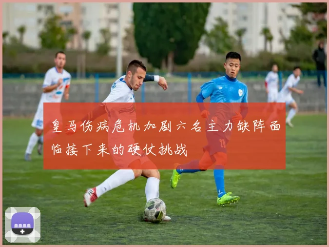 皇马伤病危机加剧六名主力缺阵面临接下来的硬仗挑战
