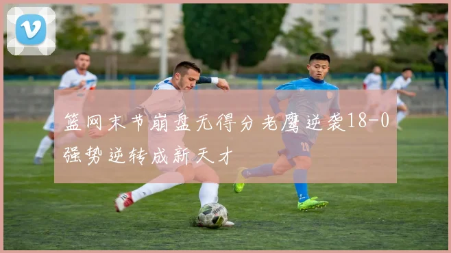 篮网末节崩盘无得分老鹰逆袭18-0强势逆转成新天才